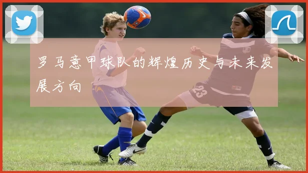 罗马意甲球队的辉煌历史与未来发展方向
